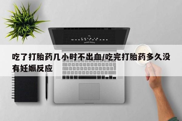 堕胎药购买方式吃了打胎药几小时不出血/吃完打胎药多久没有妊娠反应