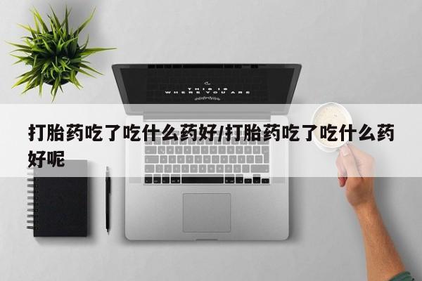 堕胎药购买方式打胎药吃了吃什么药好/打胎药吃了吃什么药好呢
