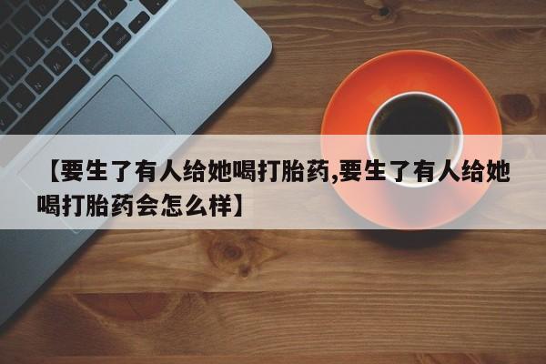 堕胎药购买方式【要生了有人给她喝打胎药,要生了有人给她喝打胎药会怎么样】