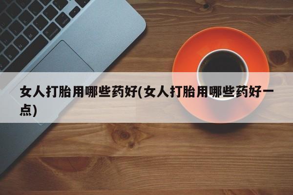 堕胎药购买方式女人打胎用哪些药好(女人打胎用哪些药好一点)