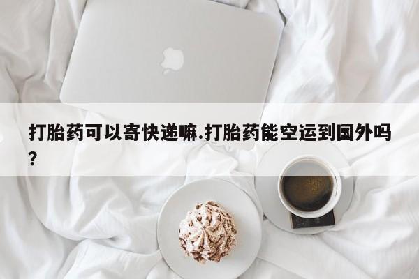 堕胎药购买方式打胎药可以寄快递嘛.打胎药能空运到国外吗？