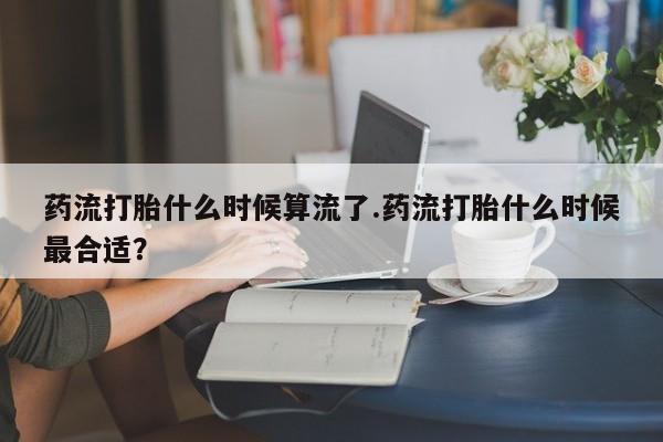 堕胎药购买方式药流打胎什么时候算流了.药流打胎什么时候最合适？