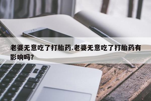 堕胎药购买方式老婆无意吃了打胎药.老婆无意吃了打胎药有影响吗？
