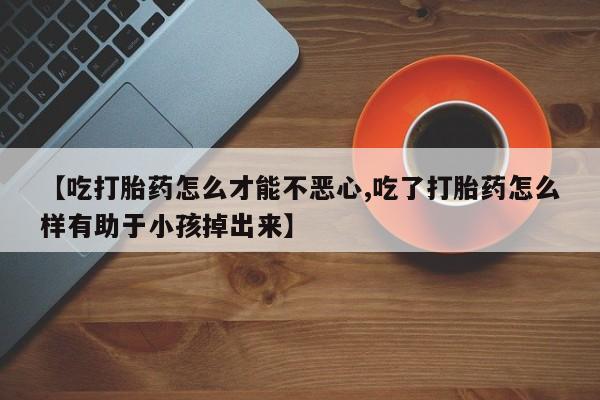 堕胎药购买方式【吃打胎药怎么才能不恶心,吃了打胎药怎么样有助于小孩掉出来】