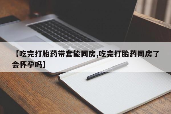 堕胎药购买方式【吃完打胎药带套能同房,吃完打胎药同房了会怀孕吗】
