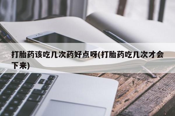 堕胎药购买方式打胎药该吃几次药好点呀(打胎药吃几次才会下来)