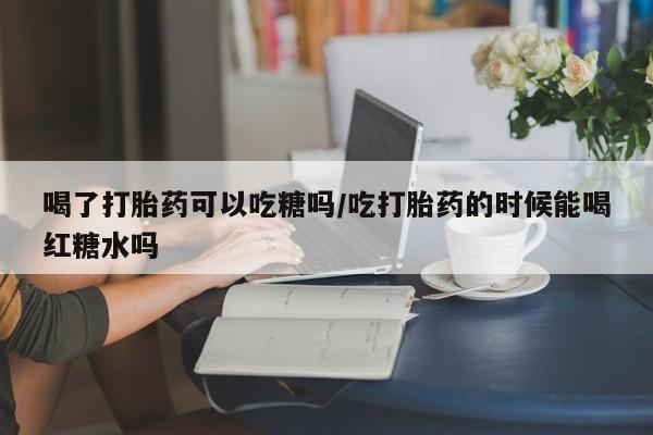 堕胎药购买方式喝了打胎药可以吃糖吗/吃打胎药的时候能喝红糖水吗