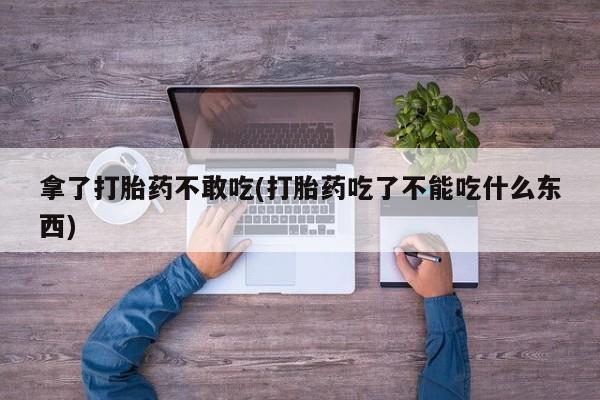 堕胎药购买方式拿了打胎药不敢吃(打胎药吃了不能吃什么东西)