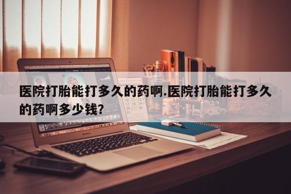 堕胎药购买方式医院打胎能打多久的药啊.医院打胎能打多久的药啊多少钱？