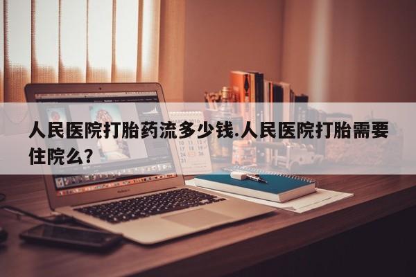 堕胎药购买方式人民医院打胎药流多少钱.人民医院打胎需要住院么？
