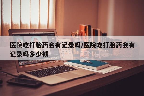 堕胎药购买方式医院吃打胎药会有记录吗/医院吃打胎药会有记录吗多少钱