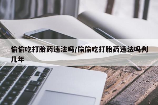 堕胎药购买方式偷偷吃打胎药违法吗/偷偷吃打胎药违法吗判几年