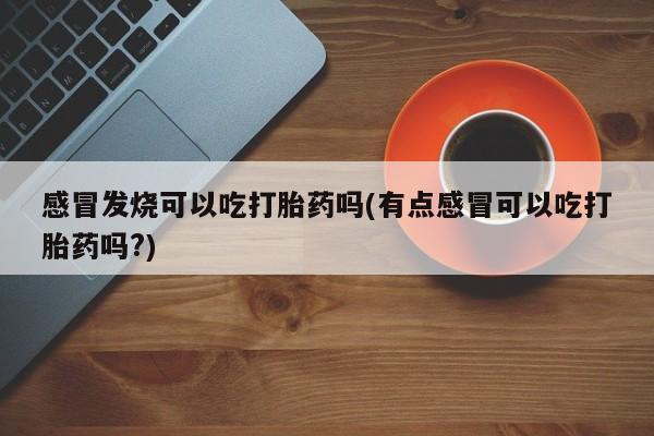 堕胎药购买方式感冒发烧可以吃打胎药吗(有点感冒可以吃打胎药吗?)