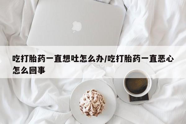 堕胎药购买方式吃打胎药一直想吐怎么办/吃打胎药一直恶心怎么回事