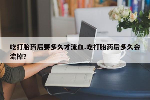堕胎药购买方式吃打胎药后要多久才流血.吃打胎药后多久会流掉？