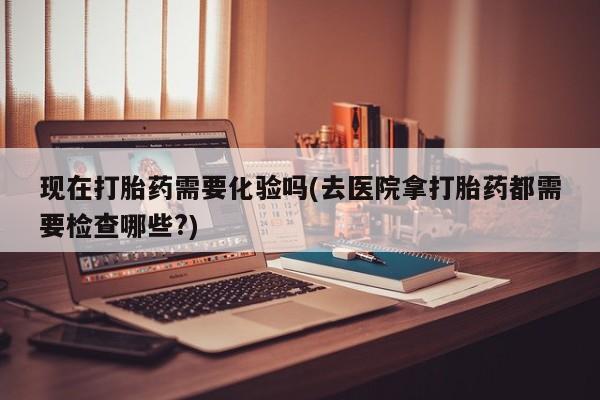 堕胎药购买方式现在打胎药需要化验吗(去医院拿打胎药都需要检查哪些?)