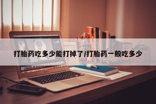 堕胎药购买方式打胎药吃多少能打掉了/打胎药一般吃多少