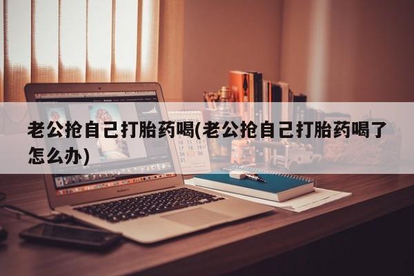 堕胎药购买方式老公抢自己打胎药喝(老公抢自己打胎药喝了怎么办)