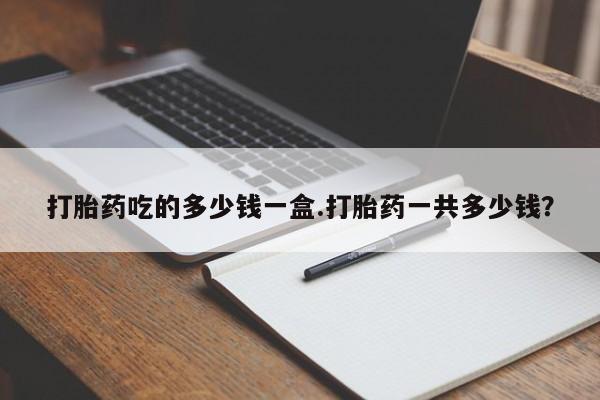 堕胎药购买方式打胎药吃的多少钱一盒.打胎药一共多少钱？