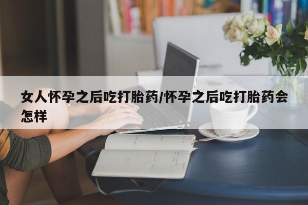 堕胎药购买方式女人怀孕之后吃打胎药/怀孕之后吃打胎药会怎样