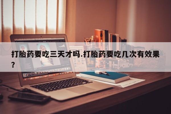 堕胎药购买方式打胎药要吃三天才吗.打胎药要吃几次有效果？