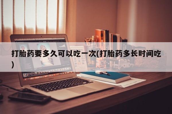 堕胎药购买方式打胎药要多久可以吃一次(打胎药多长时间吃)