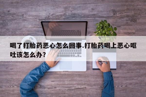 堕胎药购买方式喝了打胎药恶心怎么回事.打胎药喝上恶心呕吐该怎么办？