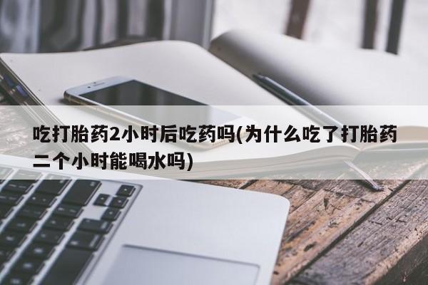 堕胎药购买方式吃打胎药2小时后吃药吗(为什么吃了打胎药二个小时能喝水吗)