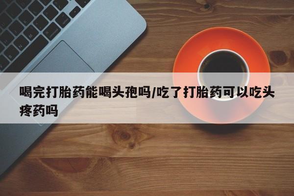 堕胎药购买方式喝完打胎药能喝头孢吗/吃了打胎药可以吃头疼药吗