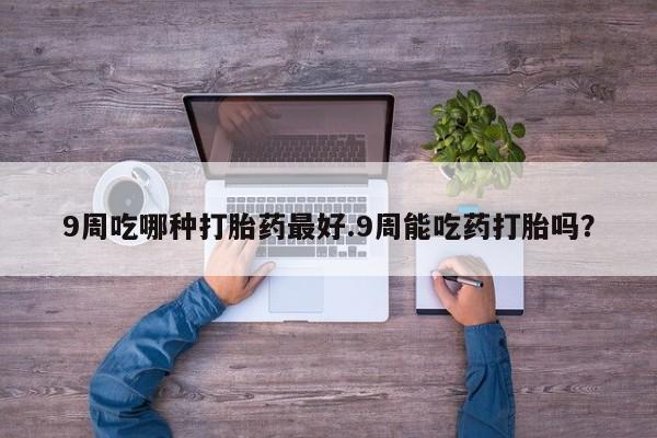 堕胎药购买方式9周吃哪种打胎药最好.9周能吃药打胎吗？