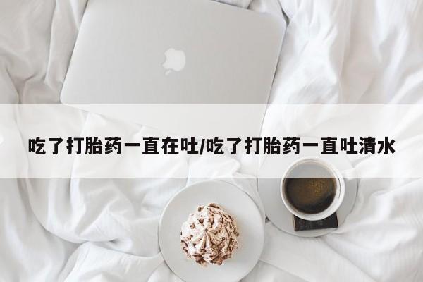 堕胎药购买方式吃了打胎药一直在吐/吃了打胎药一直吐清水