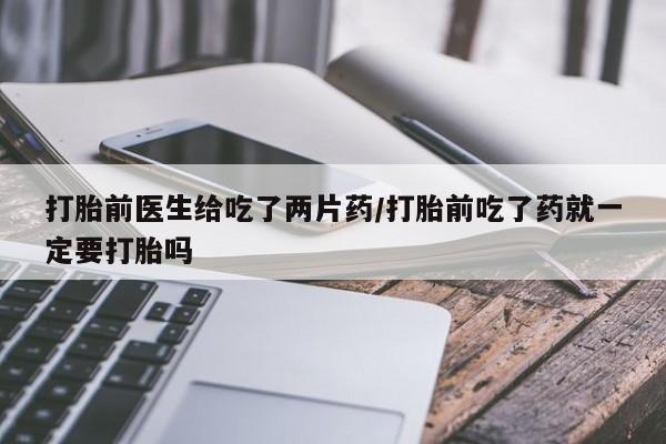 堕胎药购买方式打胎前医生给吃了两片药/打胎前吃了药就一定要打胎吗