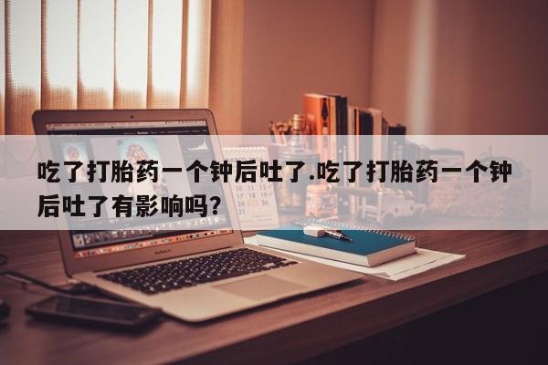 堕胎药购买方式吃了打胎药一个钟后吐了.吃了打胎药一个钟后吐了有影响吗？
