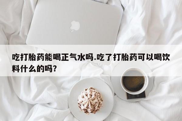 堕胎药购买方式吃打胎药能喝正气水吗.吃了打胎药可以喝饮料什么的吗？