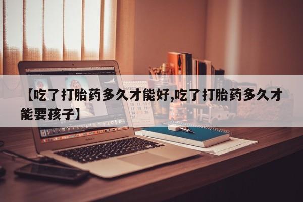 堕胎药购买方式【吃了打胎药多久才能好,吃了打胎药多久才能要孩子】