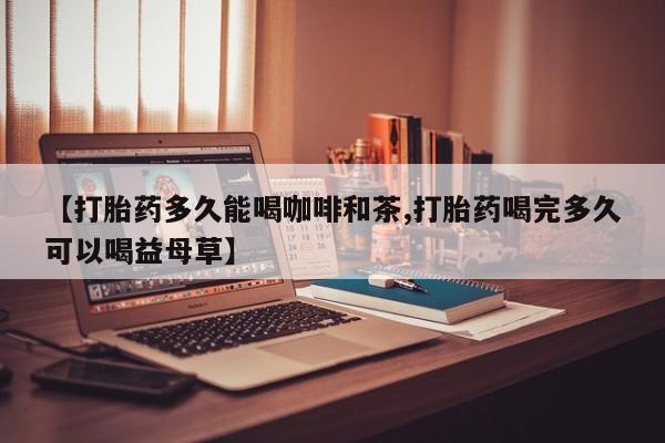 堕胎药购买方式【打胎药多久能喝咖啡和茶,打胎药喝完多久可以喝益母草】