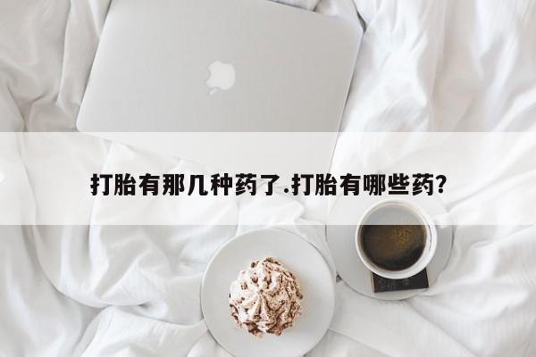 堕胎药购买方式打胎有那几种药了.打胎有哪些药？