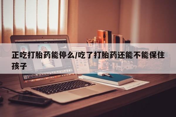 堕胎药购买方式正吃打胎药能停么/吃了打胎药还能不能保住孩子