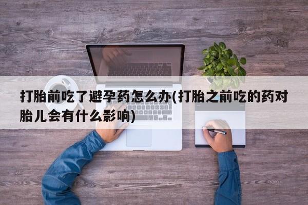 堕胎药购买方式打胎前吃了避孕药怎么办(打胎之前吃的药对胎儿会有什么影响)