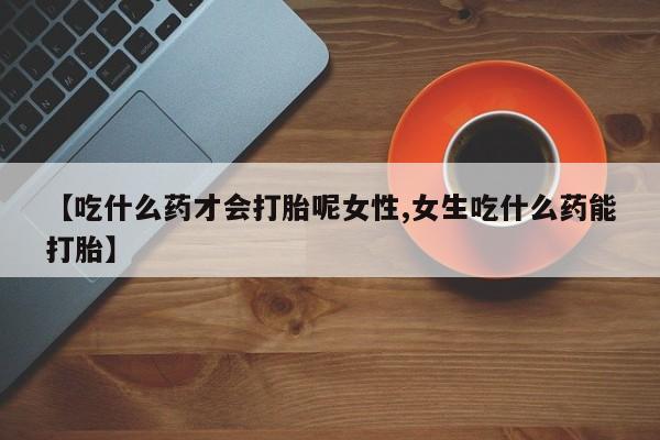 堕胎药购买方式【吃什么药才会打胎呢女性,女生吃什么药能打胎】