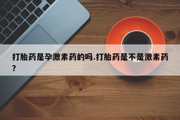 堕胎药购买方式打胎药是孕激素药的吗.打胎药是不是激素药？