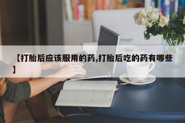 堕胎药购买方式【打胎后应该服用的药,打胎后吃的药有哪些】