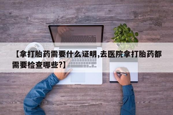 堕胎药购买方式【拿打胎药需要什么证明,去医院拿打胎药都需要检查哪些?】