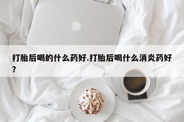 堕胎药购买方式打胎后喝的什么药好.打胎后喝什么消炎药好？