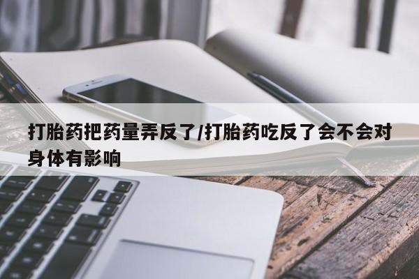 堕胎药购买方式打胎药把药量弄反了/打胎药吃反了会不会对身体有影响