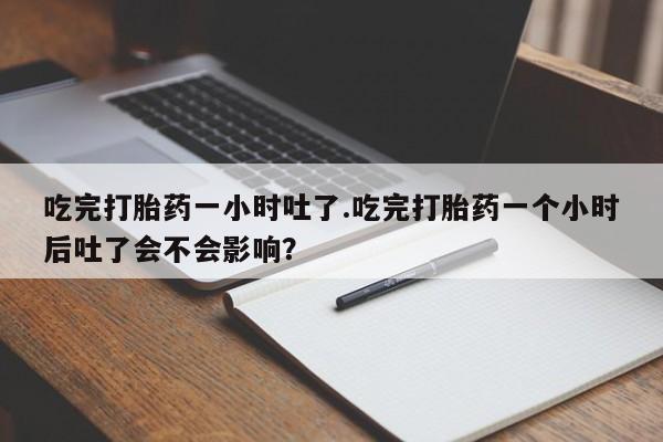 堕胎药购买方式吃完打胎药一小时吐了.吃完打胎药一个小时后吐了会不会影响？