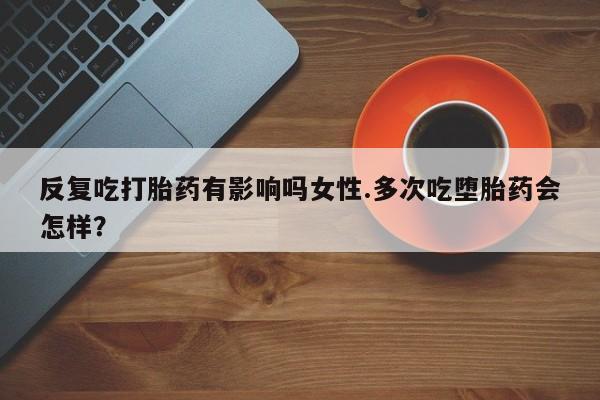 堕胎药购买方式反复吃打胎药有影响吗女性.多次吃堕胎药会怎样？