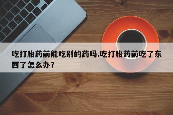 堕胎药购买方式吃打胎药前能吃别的药吗.吃打胎药前吃了东西了怎么办？