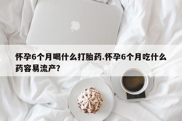 堕胎药购买方式怀孕6个月喝什么打胎药.怀孕6个月吃什么药容易流产？