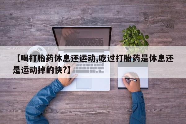 堕胎药购买方式【喝打胎药休息还运动,吃过打胎药是休息还是运动掉的快?】